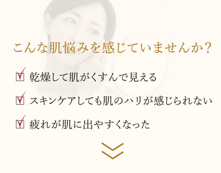 こんな肌悩みを感じていませんか？・乾燥して肌がくすんで見える・スキンケアしても肌のハリが感じられない・疲れが肌に出やすくなった