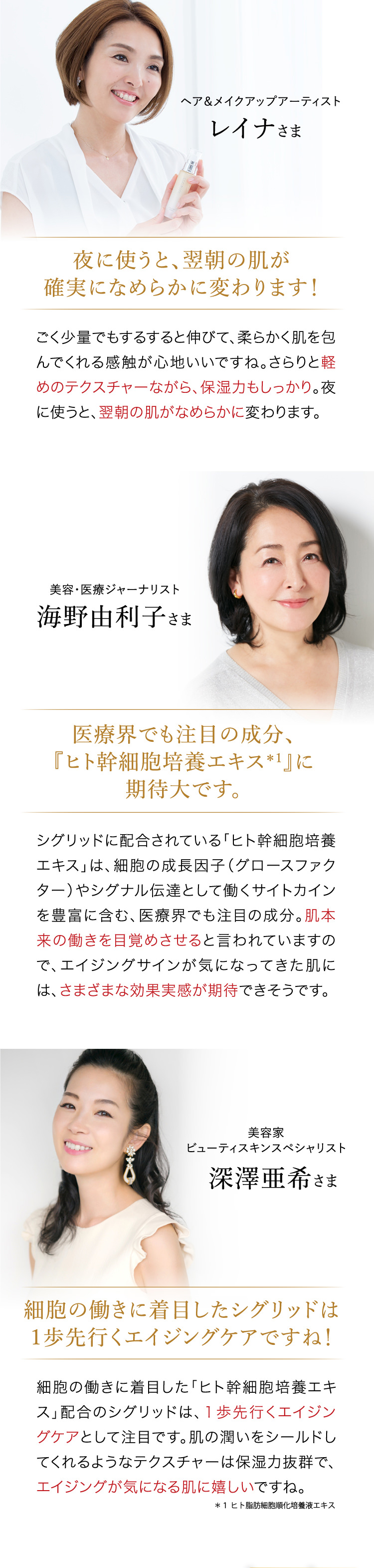 「夜に使うと、翌朝の肌が確実になめらかに変わります！」　「医療界でも注目の成分、『ヒト幹細胞培養エキス＊１』に期待大です。」　「細胞の働きに着目したシグリッドは１歩先行くエイジングケアですね！」